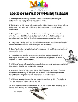 TOP 10 BENEFITS OF WRITING IN MATH

1. In the process of writing, students clarify their own understanding of
mathematics and engage their communication skills.

2. Competency in writing can only be accomplished through active practice; solving
mathematics problems is a natural vehicle for increasing students' writing
competence.

3. Asking students to write about their problem-solving experiences or to
articulate and defend their views about mathematics-related issues provides
opportunities to clarify their thinking and develop communications skills.

4. Integrating literacy activities into mathematics classes helps clarify concepts
and can make mathematics more meaningful and interesting.

5. Specific attention to vocabulary is often necessary to enable comprehension of
mathematics texts.

6. Student writing can also provide valuable insight into a student’s level of
mastery of math concepts. Teachers can use writing assignments as either an
informal or formal assessment tool.

7. Writing often reveals gaps in learning and misconceptions, which can help inform
instructional planning and intervention strategy.

8. Writing activities in math class can be used to diagnose learning difficulties,
assess student mastery of concepts, and to enable students to express their
thoughts and feelings about math in reflective or creative ways.

9. Writing provides an interesting and varied instructional activity for students.
This is a form of differentiated instruction.

10. Writing encourages students to reflect on and explore their reasoning and to
extend their thinking and understanding.

       -M. Winfield
 