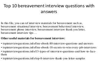 Top 10 bereavement interview questions with 
answers 
In this file, you can ref interview materials for bereavement such as, 
bereavement situational interview, bereavement behavioral interview, 
bereavement phone interview, bereavement interview thank you letter, 
bereavement interview tips … 
Other useful materials for bereavement interview: 
• topinterviewquestions.info/free-ebook-80-interview-questions-and-answers 
• topinterviewquestions.info/free-ebook-18-secrets-to-win-every-job-interviews 
• topinterviewquestions.info/13-types-of-interview-questions-and-how-to-face-them 
• topinterviewquestions.info/top-8-interview-thank-you-letter-samples 
 