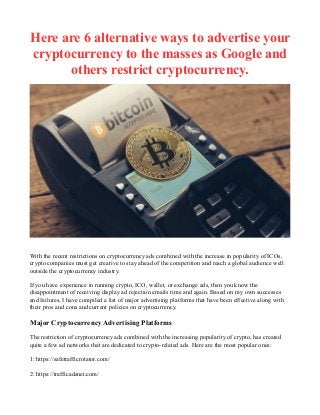 Here are 6 alternative ways to advertise your
cryptocurrency to the masses as Google and
others restrict cryptocurrency.
With the recent restrictions on cryptocurrency ads combined with the increase in popularity of ICOs,
crypto companies must get creative to stay ahead of the competition and reach a global audience well
outside the cryptocurrency industry.
If you have experience in running crypto, ICO, wallet, or exchange ads, then you know the
disappointment of receiving display ad rejection emails time and again. Based on my own successes
and failures, I have compiled a list of major advertising platforms that have been effective along with
their pros and cons and current policies on cryptocurrency.
Major Cryptocurrency Advertising Platforms
The restriction of cryptocurrency ads combined with the increasing popularity of crypto, has created
quite a few ad networks that are dedicated to crypto-related ads. Here are the most popular ones:
1: https://safetrafficrotator.com/
2: https://trafficadsnet.com/
 