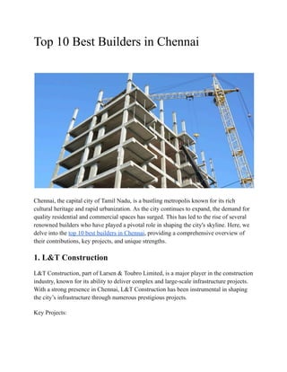 Top 10 Best Builders in Chennai
Chennai, the capital city of Tamil Nadu, is a bustling metropolis known for its rich
cultural heritage and rapid urbanization. As the city continues to expand, the demand for
quality residential and commercial spaces has surged. This has led to the rise of several
renowned builders who have played a pivotal role in shaping the city's skyline. Here, we
delve into the top 10 best builders in Chennai, providing a comprehensive overview of
their contributions, key projects, and unique strengths.
1. L&T Construction
L&T Construction, part of Larsen & Toubro Limited, is a major player in the construction
industry, known for its ability to deliver complex and large-scale infrastructure projects.
With a strong presence in Chennai, L&T Construction has been instrumental in shaping
the city’s infrastructure through numerous prestigious projects.
Key Projects:
 