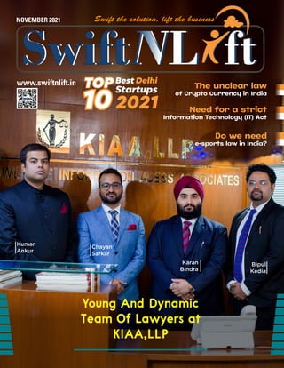www.swiftnlift.in
NOVEMBER 2021
Young And Dynamic
Young And Dynamic
Team Of Lawyers at
Team Of Lawyers at
KIAA,LLP
KIAA,LLP
Kumar
Ankur
Chayan
Sarkar
Karan
Bindra
Bipul
Kedia
10
10
TOP
TOP
2021
Best Delhi
Startups The unclear law
of Crypto Currency in India
Need for a strict
Information Technology (IT) Act
Do we need
e-sports law in India?
 