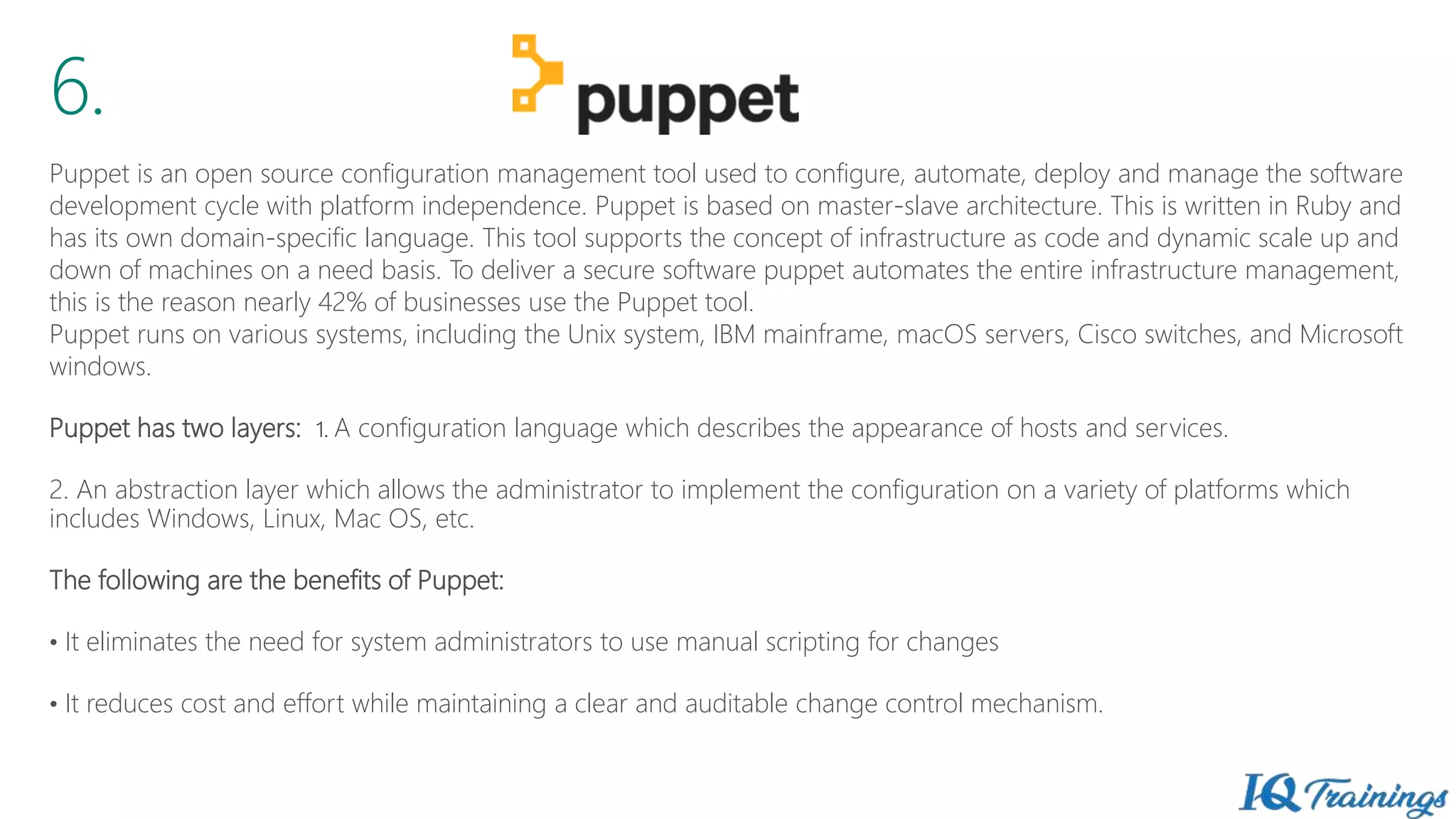 6.
Puppet is an open source configuration management tool used to configure, automate, deploy and manage the software
development cycle with platform independence. Puppet is based on master-slave architecture. This is written in Ruby and
has its own domain-specific language. This tool supports the concept of infrastructure as code and dynamic scale up and
down of machines on a need basis. To deliver a secure software puppet automates the entire infrastructure management,
this is the reason nearly 42% of businesses use the Puppet tool.
Puppet runs on various systems, including the Unix system, IBM mainframe, macOS servers, Cisco switches, and Microsoft
windows.
Puppet has two layers: 1. A configuration language which describes the appearance of hosts and services.
2. An abstraction layer which allows the administrator to implement the configuration on a variety of platforms which
includes Windows, Linux, Mac OS, etc.
The following are the benefits of Puppet:
• It eliminates the need for system administrators to use manual scripting for changes
• It reduces cost and effort while maintaining a clear and auditable change control mechanism.
 