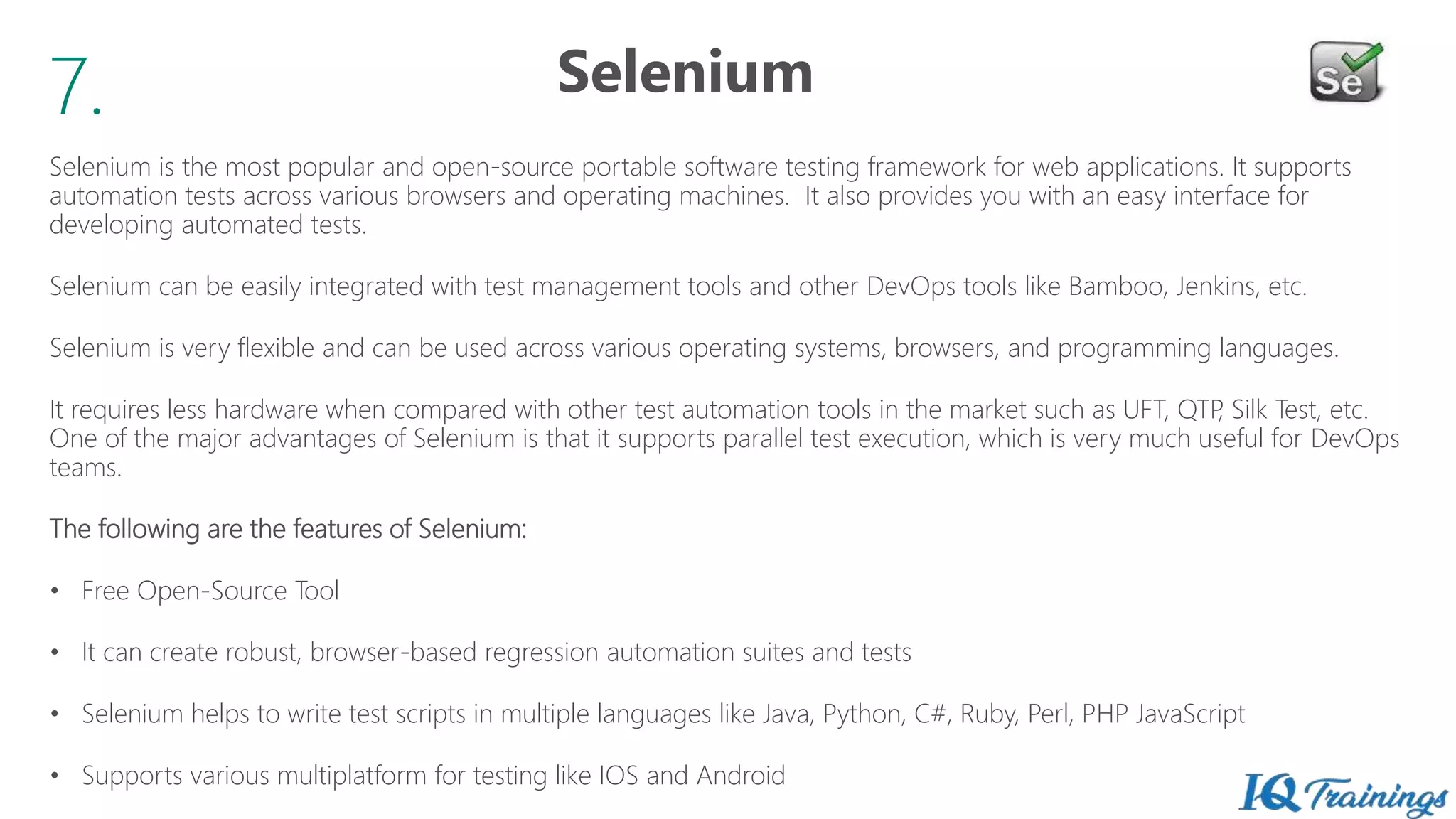 7.
Selenium is the most popular and open-source portable software testing framework for web applications. It supports
automation tests across various browsers and operating machines. It also provides you with an easy interface for
developing automated tests.
Selenium can be easily integrated with test management tools and other DevOps tools like Bamboo, Jenkins, etc.
Selenium is very flexible and can be used across various operating systems, browsers, and programming languages.
It requires less hardware when compared with other test automation tools in the market such as UFT, QTP, Silk Test, etc.
One of the major advantages of Selenium is that it supports parallel test execution, which is very much useful for DevOps
teams.
The following are the features of Selenium:
• Free Open-Source Tool
• It can create robust, browser-based regression automation suites and tests
• Selenium helps to write test scripts in multiple languages like Java, Python, C#, Ruby, Perl, PHP JavaScript
• Supports various multiplatform for testing like IOS and Android
Selenium
 