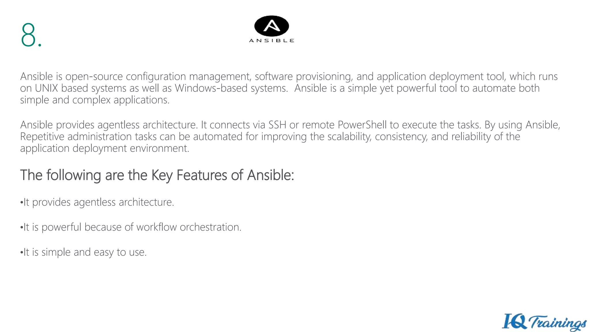 8.
Ansible is open-source configuration management, software provisioning, and application deployment tool, which runs
on UNIX based systems as well as Windows-based systems. Ansible is a simple yet powerful tool to automate both
simple and complex applications.
Ansible provides agentless architecture. It connects via SSH or remote PowerShell to execute the tasks. By using Ansible,
Repetitive administration tasks can be automated for improving the scalability, consistency, and reliability of the
application deployment environment.
The following are the Key Features of Ansible:
•It provides agentless architecture.
•It is powerful because of workflow orchestration.
•It is simple and easy to use.
 