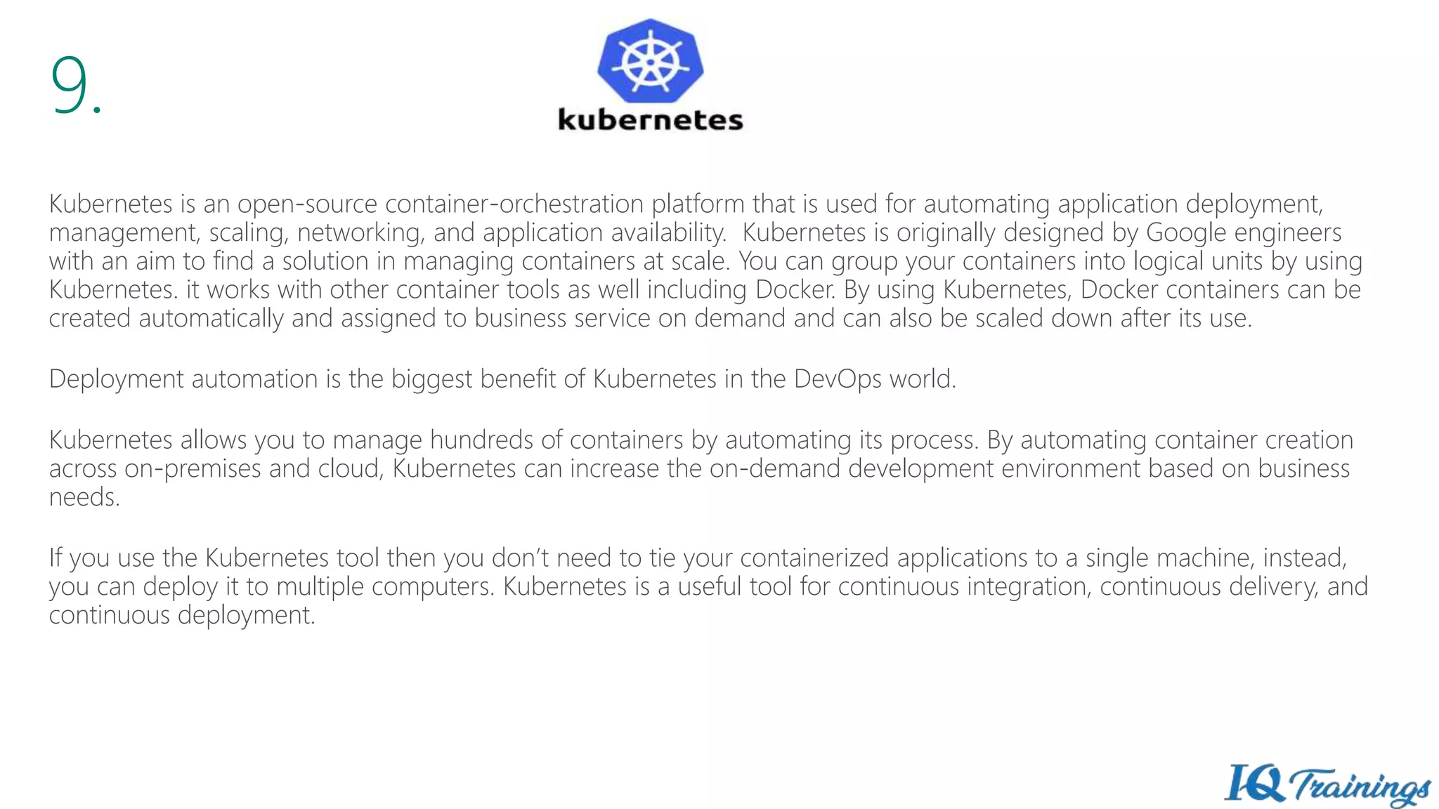 9.
Kubernetes is an open-source container-orchestration platform that is used for automating application deployment,
management, scaling, networking, and application availability. Kubernetes is originally designed by Google engineers
with an aim to find a solution in managing containers at scale. You can group your containers into logical units by using
Kubernetes. it works with other container tools as well including Docker. By using Kubernetes, Docker containers can be
created automatically and assigned to business service on demand and can also be scaled down after its use.
Deployment automation is the biggest benefit of Kubernetes in the DevOps world.
Kubernetes allows you to manage hundreds of containers by automating its process. By automating container creation
across on-premises and cloud, Kubernetes can increase the on-demand development environment based on business
needs.
If you use the Kubernetes tool then you don’t need to tie your containerized applications to a single machine, instead,
you can deploy it to multiple computers. Kubernetes is a useful tool for continuous integration, continuous delivery, and
continuous deployment.
 