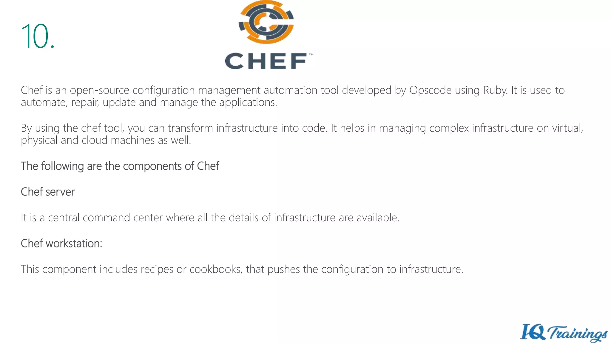 10.
Chef is an open-source configuration management automation tool developed by Opscode using Ruby. It is used to
automate, repair, update and manage the applications.
By using the chef tool, you can transform infrastructure into code. It helps in managing complex infrastructure on virtual,
physical and cloud machines as well.
The following are the components of Chef
Chef server
It is a central command center where all the details of infrastructure are available.
Chef workstation:
This component includes recipes or cookbooks, that pushes the configuration to infrastructure.
 