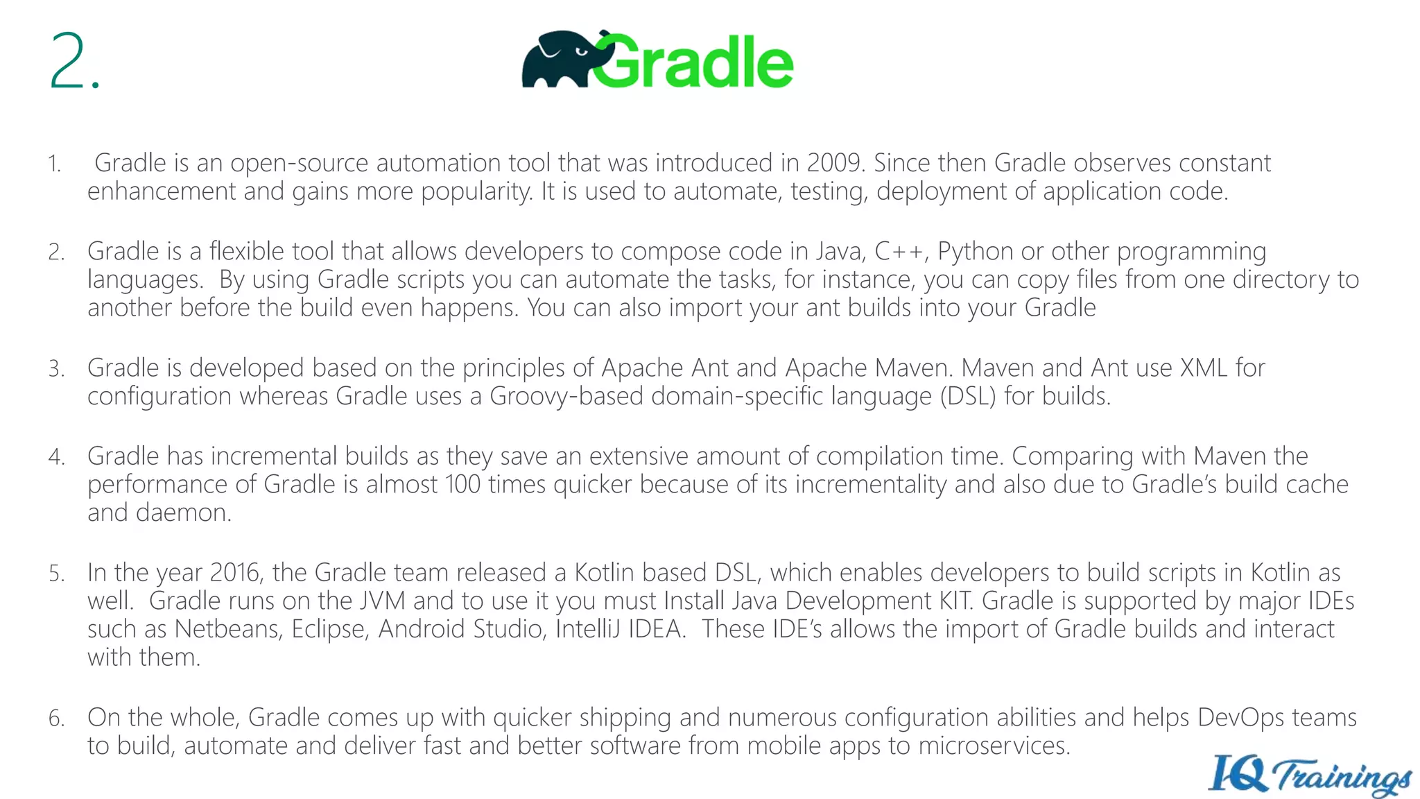 2.
1. Gradle is an open-source automation tool that was introduced in 2009. Since then Gradle observes constant
enhancement and gains more popularity. It is used to automate, testing, deployment of application code.
2. Gradle is a flexible tool that allows developers to compose code in Java, C++, Python or other programming
languages. By using Gradle scripts you can automate the tasks, for instance, you can copy files from one directory to
another before the build even happens. You can also import your ant builds into your Gradle
3. Gradle is developed based on the principles of Apache Ant and Apache Maven. Maven and Ant use XML for
configuration whereas Gradle uses a Groovy-based domain-specific language (DSL) for builds.
4. Gradle has incremental builds as they save an extensive amount of compilation time. Comparing with Maven the
performance of Gradle is almost 100 times quicker because of its incrementality and also due to Gradle’s build cache
and daemon.
5. In the year 2016, the Gradle team released a Kotlin based DSL, which enables developers to build scripts in Kotlin as
well. Gradle runs on the JVM and to use it you must Install Java Development KIT. Gradle is supported by major IDEs
such as Netbeans, Eclipse, Android Studio, IntelliJ IDEA. These IDE’s allows the import of Gradle builds and interact
with them.
6. On the whole, Gradle comes up with quicker shipping and numerous configuration abilities and helps DevOps teams
to build, automate and deliver fast and better software from mobile apps to microservices.
 
