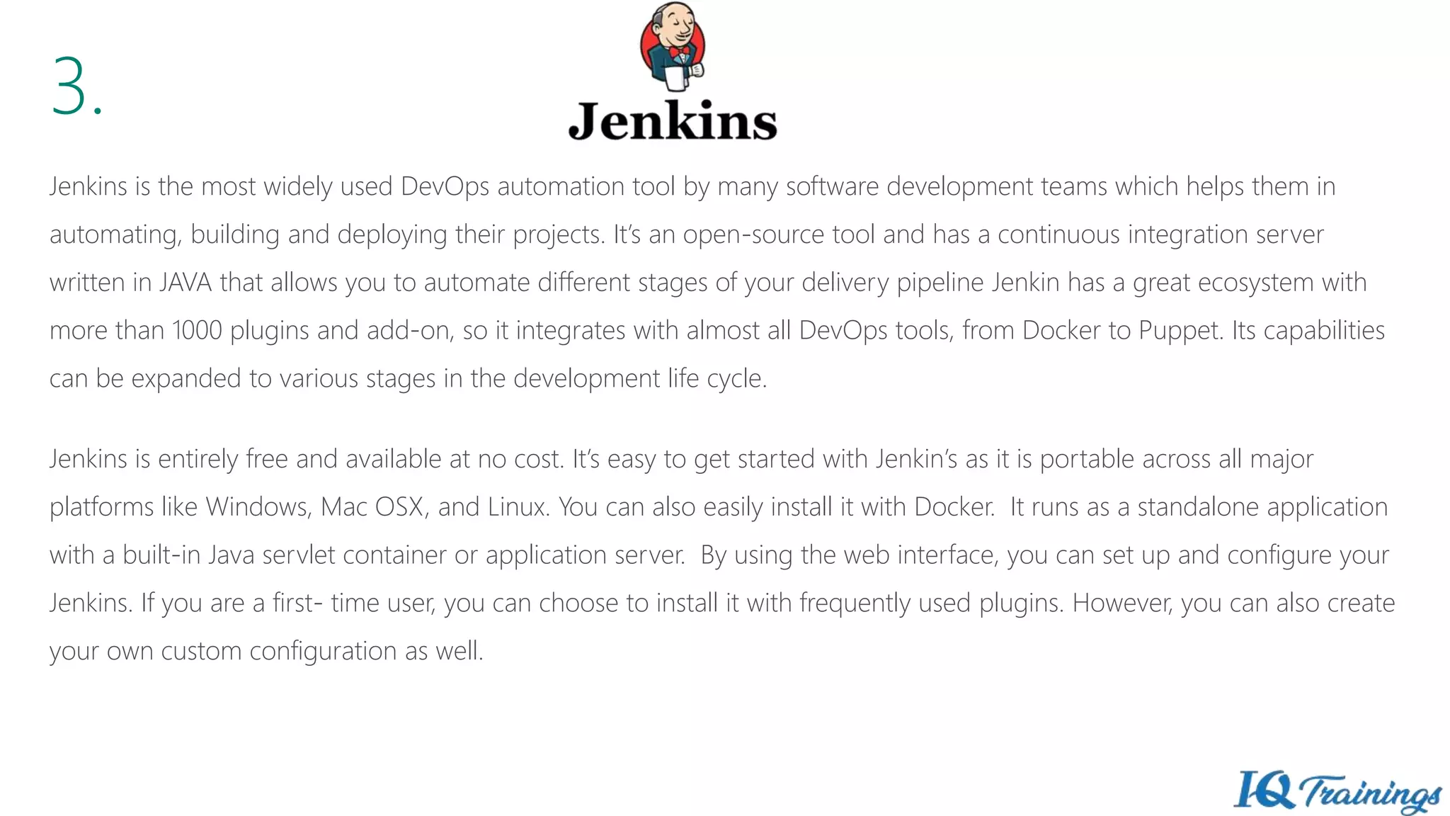 3.
Jenkins is the most widely used DevOps automation tool by many software development teams which helps them in
automating, building and deploying their projects. It’s an open-source tool and has a continuous integration server
written in JAVA that allows you to automate different stages of your delivery pipeline Jenkin has a great ecosystem with
more than 1000 plugins and add-on, so it integrates with almost all DevOps tools, from Docker to Puppet. Its capabilities
can be expanded to various stages in the development life cycle.
Jenkins is entirely free and available at no cost. It’s easy to get started with Jenkin’s as it is portable across all major
platforms like Windows, Mac OSX, and Linux. You can also easily install it with Docker. It runs as a standalone application
with a built-in Java servlet container or application server. By using the web interface, you can set up and configure your
Jenkins. If you are a first- time user, you can choose to install it with frequently used plugins. However, you can also create
your own custom configuration as well.
 