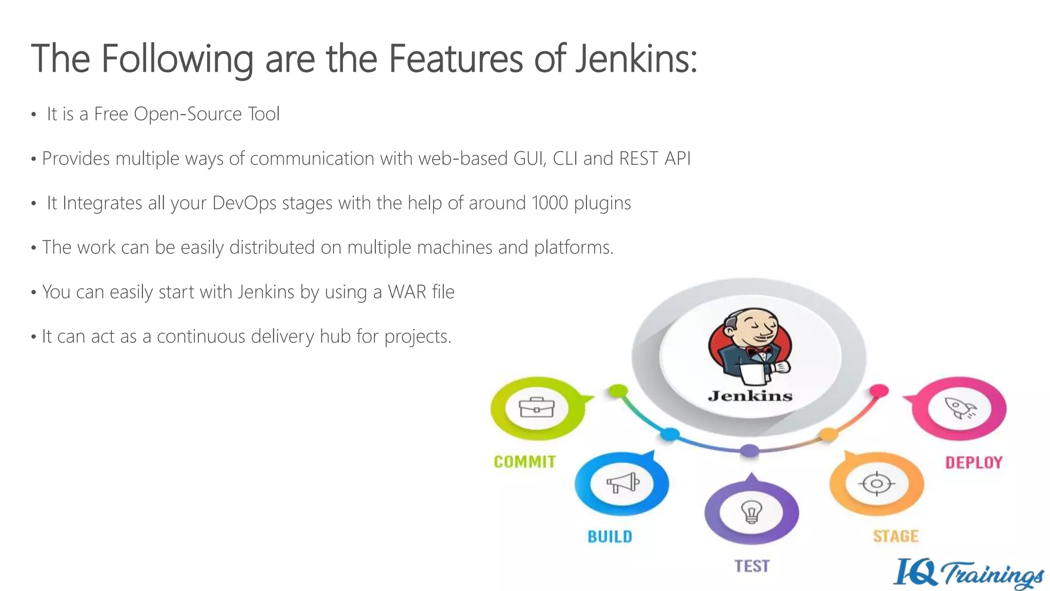 The Following are the Features of Jenkins:
• It is a Free Open-Source Tool
• Provides multiple ways of communication with web-based GUI, CLI and REST API
• It Integrates all your DevOps stages with the help of around 1000 plugins
• The work can be easily distributed on multiple machines and platforms.
• You can easily start with Jenkins by using a WAR file
• It can act as a continuous delivery hub for projects.
 