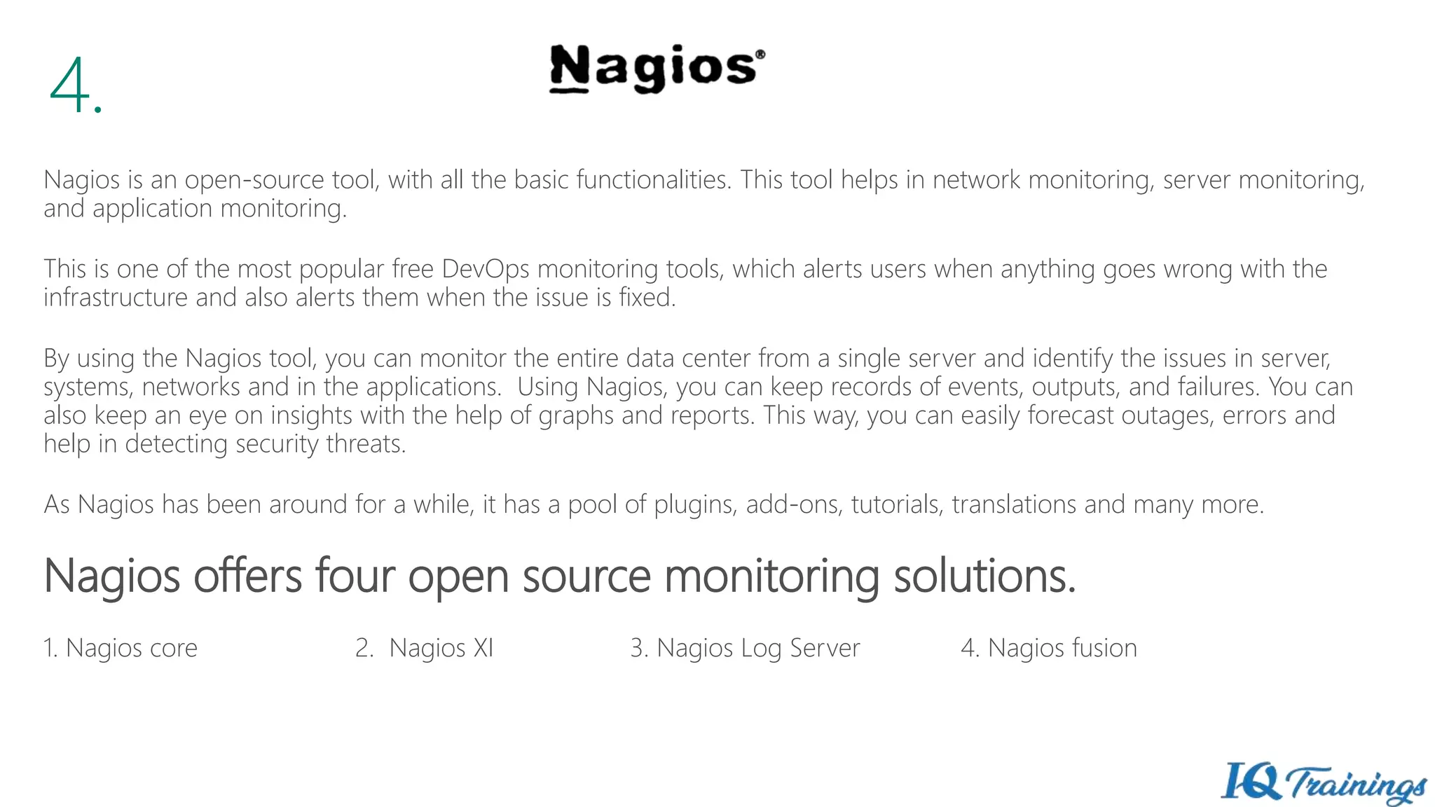 Nagios is an open-source tool, with all the basic functionalities. This tool helps in network monitoring, server monitoring,
and application monitoring.
This is one of the most popular free DevOps monitoring tools, which alerts users when anything goes wrong with the
infrastructure and also alerts them when the issue is fixed.
By using the Nagios tool, you can monitor the entire data center from a single server and identify the issues in server,
systems, networks and in the applications. Using Nagios, you can keep records of events, outputs, and failures. You can
also keep an eye on insights with the help of graphs and reports. This way, you can easily forecast outages, errors and
help in detecting security threats.
As Nagios has been around for a while, it has a pool of plugins, add-ons, tutorials, translations and many more.
Nagios offers four open source monitoring solutions.
1. Nagios core 2. Nagios XI 3. Nagios Log Server 4. Nagios fusion
4.
 