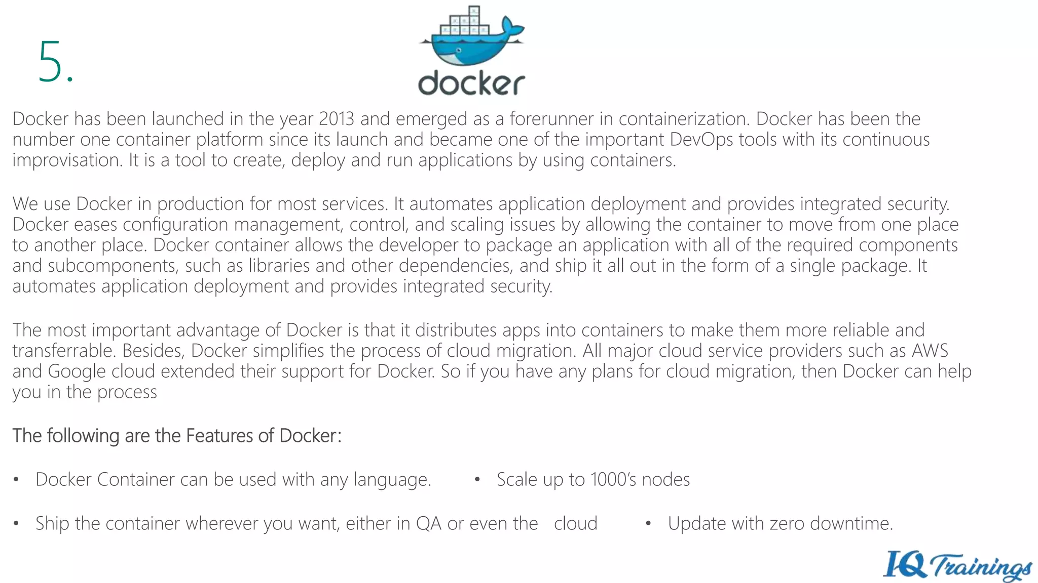 5.
Docker has been launched in the year 2013 and emerged as a forerunner in containerization. Docker has been the
number one container platform since its launch and became one of the important DevOps tools with its continuous
improvisation. It is a tool to create, deploy and run applications by using containers.
We use Docker in production for most services. It automates application deployment and provides integrated security.
Docker eases configuration management, control, and scaling issues by allowing the container to move from one place
to another place. Docker container allows the developer to package an application with all of the required components
and subcomponents, such as libraries and other dependencies, and ship it all out in the form of a single package. It
automates application deployment and provides integrated security.
The most important advantage of Docker is that it distributes apps into containers to make them more reliable and
transferrable. Besides, Docker simplifies the process of cloud migration. All major cloud service providers such as AWS
and Google cloud extended their support for Docker. So if you have any plans for cloud migration, then Docker can help
you in the process
The following are the Features of Docker:
• Docker Container can be used with any language. • Scale up to 1000’s nodes
• Ship the container wherever you want, either in QA or even the cloud • Update with zero downtime.
 