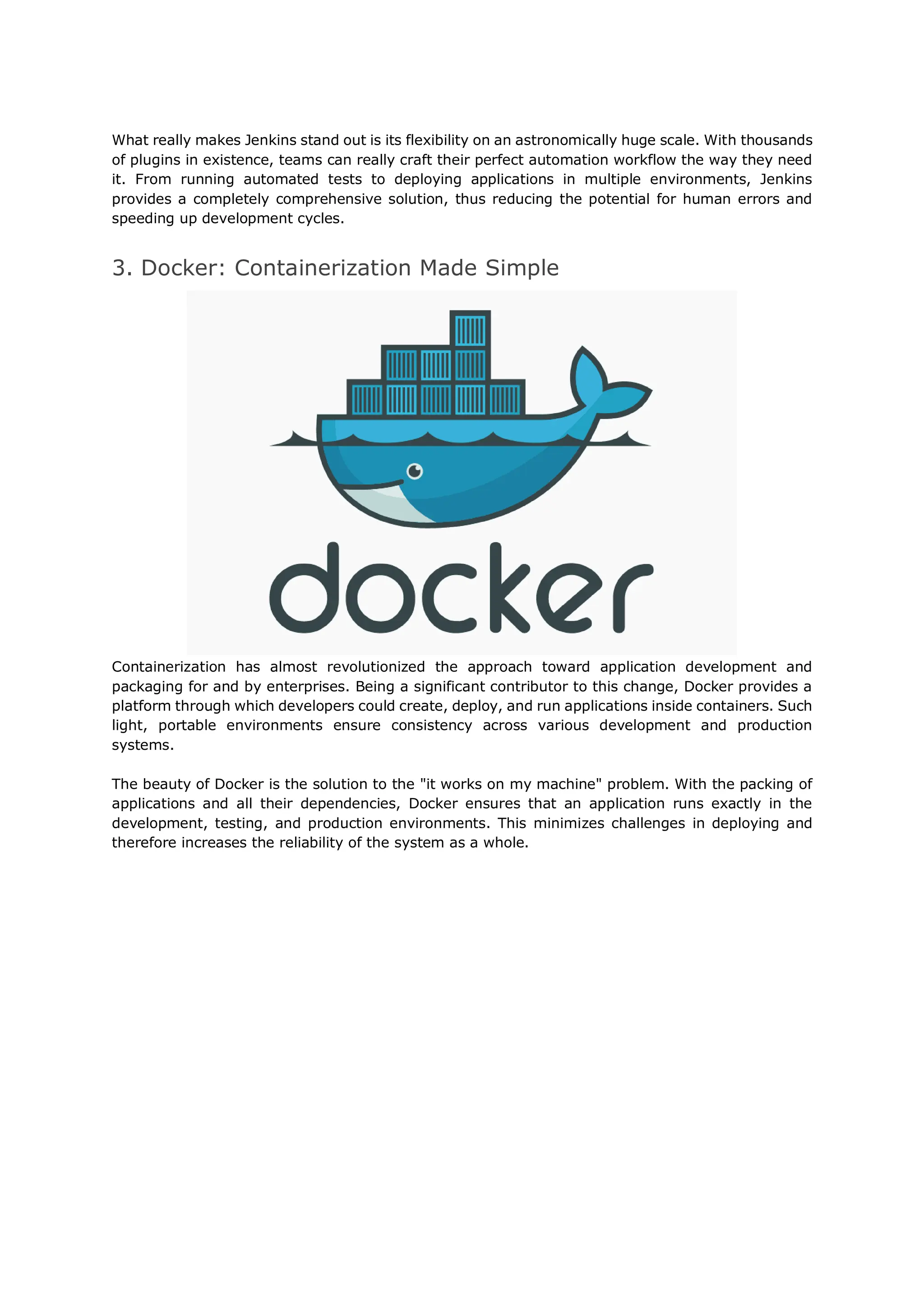 What really makes Jenkins stand out is its flexibility on an astronomically huge scale. With thousands
of plugins in existence, teams can really craft their perfect automation workflow the way they need
it. From running automated tests to deploying applications in multiple environments, Jenkins
provides a completely comprehensive solution, thus reducing the potential for human errors and
speeding up development cycles.
3. Docker: Containerization Made Simple
Containerization has almost revolutionized the approach toward application development and
packaging for and by enterprises. Being a significant contributor to this change, Docker provides a
platform through which developers could create, deploy, and run applications inside containers. Such
light, portable environments ensure consistency across various development and production
systems.
The beauty of Docker is the solution to the "it works on my machine" problem. With the packing of
applications and all their dependencies, Docker ensures that an application runs exactly in the
development, testing, and production environments. This minimizes challenges in deploying and
therefore increases the reliability of the system as a whole.
 