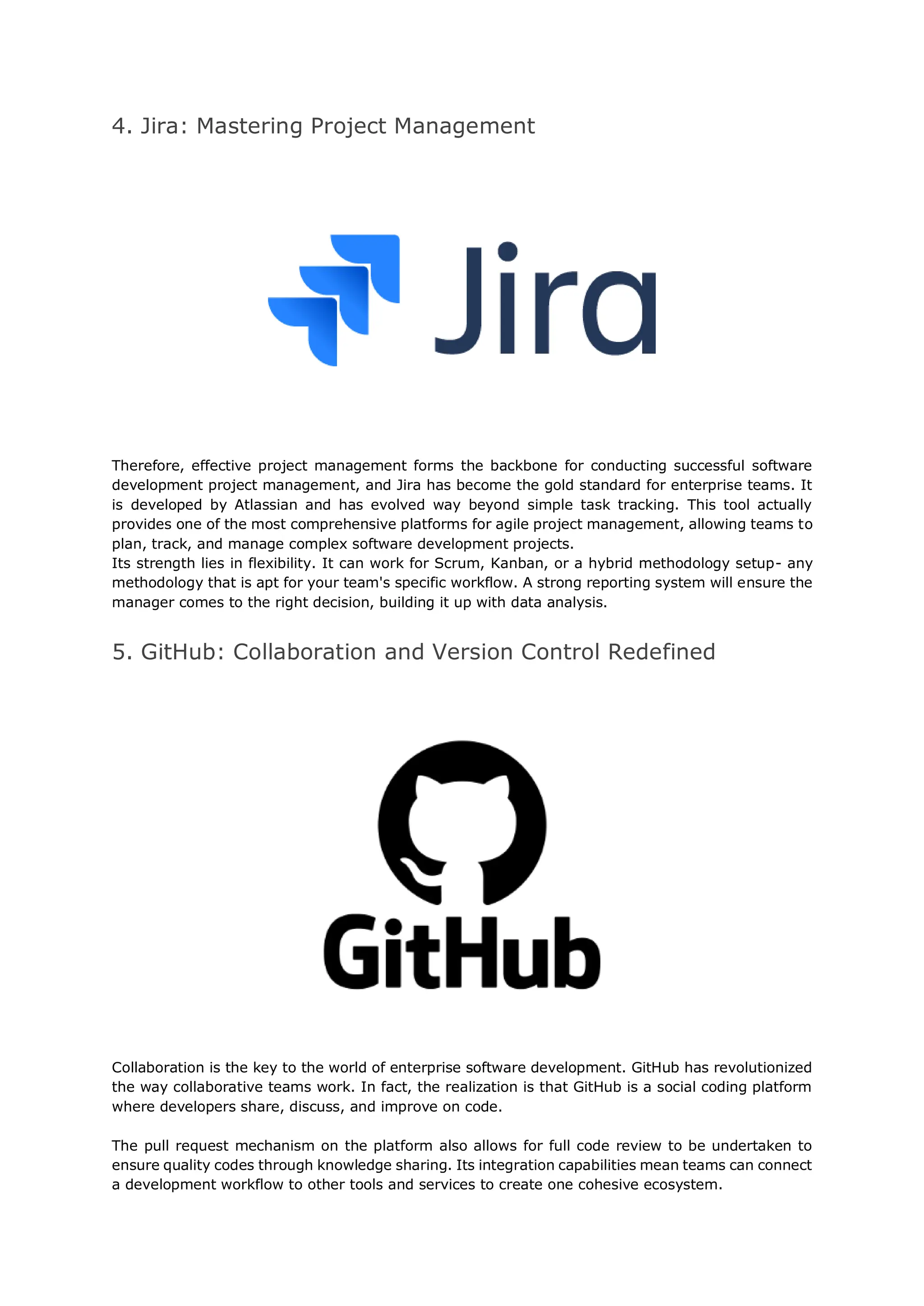 4. Jira: Mastering Project Management
Therefore, effective project management forms the backbone for conducting successful software
development project management, and Jira has become the gold standard for enterprise teams. It
is developed by Atlassian and has evolved way beyond simple task tracking. This tool actually
provides one of the most comprehensive platforms for agile project management, allowing teams to
plan, track, and manage complex software development projects.
Its strength lies in flexibility. It can work for Scrum, Kanban, or a hybrid methodology setup- any
methodology that is apt for your team's specific workflow. A strong reporting system will ensure the
manager comes to the right decision, building it up with data analysis.
5. GitHub: Collaboration and Version Control Redefined
Collaboration is the key to the world of enterprise software development. GitHub has revolutionized
the way collaborative teams work. In fact, the realization is that GitHub is a social coding platform
where developers share, discuss, and improve on code.
The pull request mechanism on the platform also allows for full code review to be undertaken to
ensure quality codes through knowledge sharing. Its integration capabilities mean teams can connect
a development workflow to other tools and services to create one cohesive ecosystem.
 