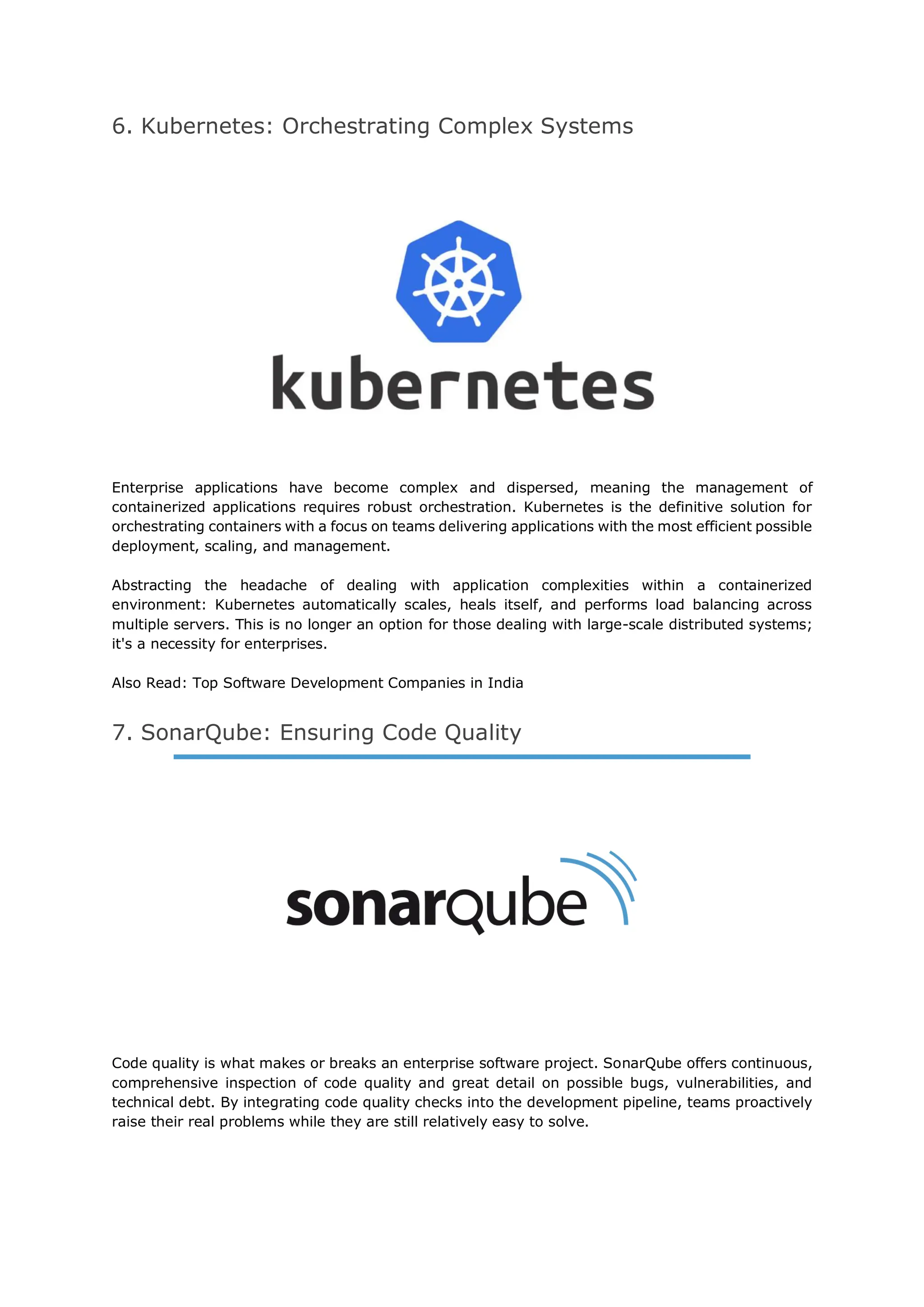6. Kubernetes: Orchestrating Complex Systems
Enterprise applications have become complex and dispersed, meaning the management of
containerized applications requires robust orchestration. Kubernetes is the definitive solution for
orchestrating containers with a focus on teams delivering applications with the most efficient possible
deployment, scaling, and management.
Abstracting the headache of dealing with application complexities within a containerized
environment: Kubernetes automatically scales, heals itself, and performs load balancing across
multiple servers. This is no longer an option for those dealing with large-scale distributed systems;
it's a necessity for enterprises.
Also Read: Top Software Development Companies in India
7. SonarQube: Ensuring Code Quality
Code quality is what makes or breaks an enterprise software project. SonarQube offers continuous,
comprehensive inspection of code quality and great detail on possible bugs, vulnerabilities, and
technical debt. By integrating code quality checks into the development pipeline, teams proactively
raise their real problems while they are still relatively easy to solve.
 