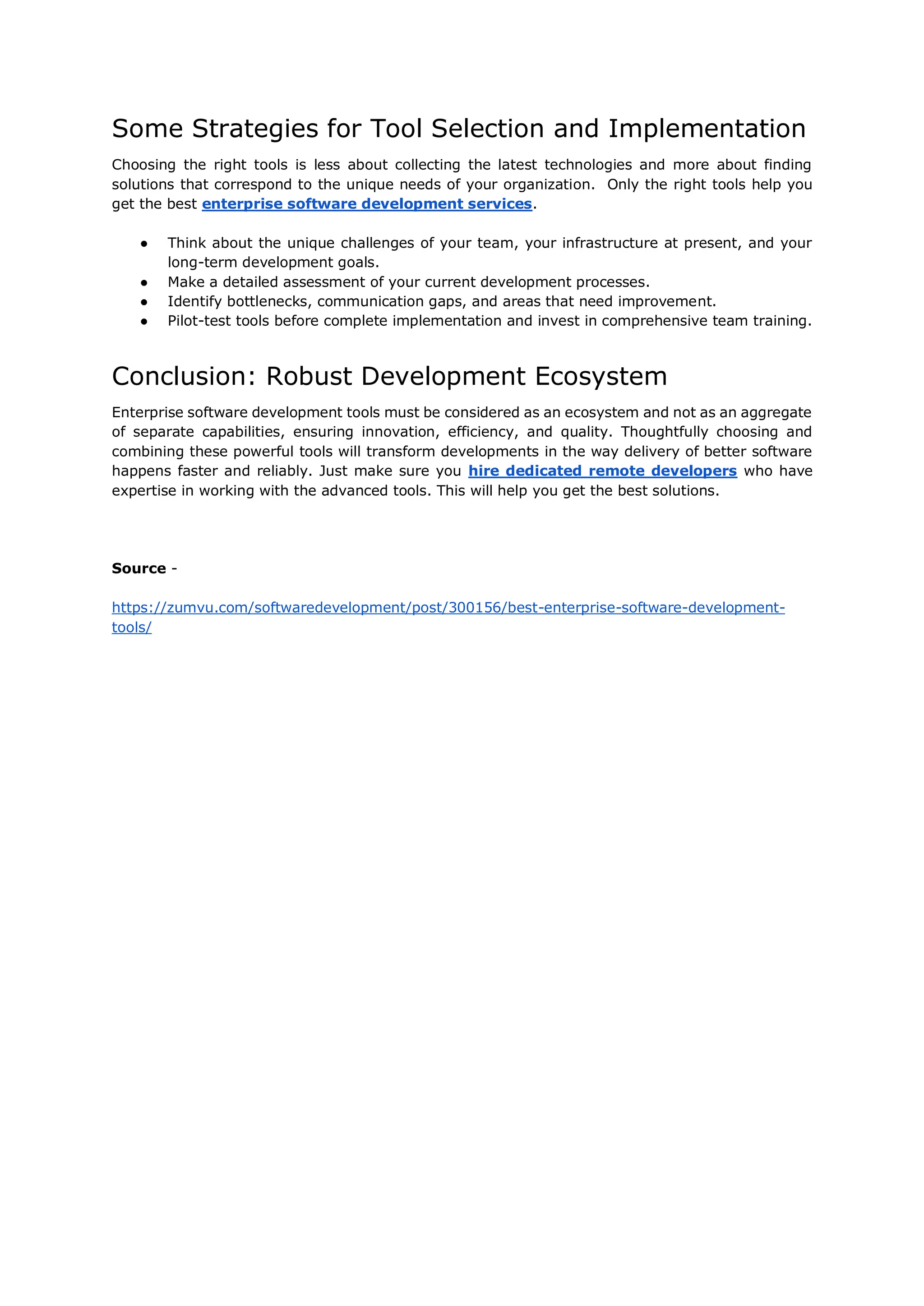 Some Strategies for Tool Selection and Implementation
Choosing the right tools is less about collecting the latest technologies and more about finding
solutions that correspond to the unique needs of your organization. Only the right tools help you
get the best enterprise software development services.
● Think about the unique challenges of your team, your infrastructure at present, and your
long-term development goals.
● Make a detailed assessment of your current development processes.
● Identify bottlenecks, communication gaps, and areas that need improvement.
● Pilot-test tools before complete implementation and invest in comprehensive team training.
Conclusion: Robust Development Ecosystem
Enterprise software development tools must be considered as an ecosystem and not as an aggregate
of separate capabilities, ensuring innovation, efficiency, and quality. Thoughtfully choosing and
combining these powerful tools will transform developments in the way delivery of better software
happens faster and reliably. Just make sure you hire dedicated remote developers who have
expertise in working with the advanced tools. This will help you get the best solutions.
Source -
https://zumvu.com/softwaredevelopment/post/300156/best-enterprise-software-development-
tools/
 