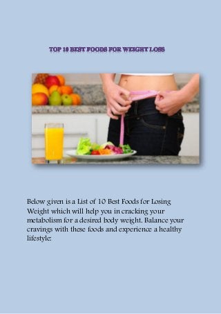 Below given is a List of 10 Best Foods for Losing
Weight which will help you in cracking your
metabolism for a desired body weight. Balance your
cravings with these foods and experience a healthy
lifestyle:
 
