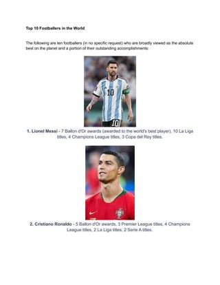Top 10 Footballers in the World
The following are ten footballers (in no specific request) who are broadly viewed as the absolute
best on the planet and a portion of their outstanding accomplishments:
1. Lionel Messi - 7 Ballon d'Or awards (awarded to the world's best player), 10 La Liga
titles, 4 Champions League titles, 3 Copa del Rey titles.
2. Cristiano Ronaldo - 5 Ballon d'Or awards, 3 Premier League titles, 4 Champions
League titles, 2 La Liga titles, 2 Serie A titles.
 