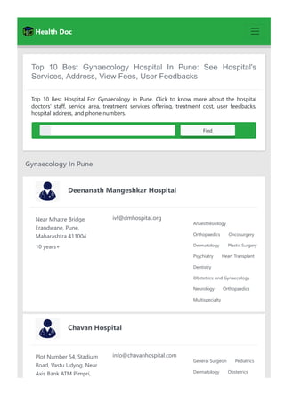 Health Doc
Top 10 Best Gynaecology Hospital In Pune: See Hospital's
Services, Address, View Fees, User Feedbacks
Top 10 Best Hospital For Gynaecology in Pune. Click to know more about the hospital
doctors' staff, service area, treatment services offering, treatment cost, user feedbacks,
hospital address, and phone numbers.
Select Area Find
Gynaecology In Pune
Deenanath Mangeshkar Hospital
Near Mhatre Bridge,
Erandwane, Pune,
Maharashtra 411004
10 years+
ivf@dmhospital.org
Anaesthesiology
Orthopaedics Oncosurgery
Dermatology Plastic Surgery
Psychiatry Heart Transplant
Dentistry
Obstetrics And Gynaecology
Neurology Orthopaedics
Multispecialty
Chavan Hospital
Plot Number 54, Stadium
Road, Vastu Udyog, Near
Axis Bank ATM Pimpri,
info@chavanhospital.com
General Surgeon Pediatrics
Dermatology Obstetrics
 
