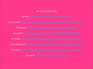 My socail Acconts
Twitter : https://twitter.com/sovannareach91
Facebook: https://www.facebook.com/Bestideas-359051907816761/
Pinterest: https://www.pinterest.com/sovannareach9/
Google+: https://plus.google.com/116703730002429080936
Linkedin: https://www.linkedin.com/in/khorn-youra-432aba126/
Stumbleupon: https://www.stumbleupon.com/stumbler/kyoura6
Scoop.it: http://www.scoop.it/t/top-10-product-by-khornyoura
Scoop.it: http://www.scoop.it/t/youra
 