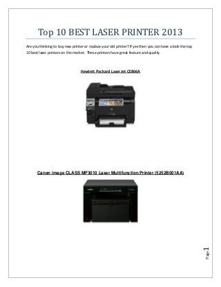 Top 10 BEST LASER PRINTER 2013
Are you thinking to buy new printer or replace your old printer? If yes then you can have a look the top
10 best laser printers on the market. These printers have great feature and quality.



                                  Hewlett Packard LaserJet CE866A




      Canon image CLASS MF3010 Laser Multifunction Printer (5252B001AA)




                                                                                                           1
                                                                                                           Page
 