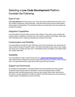 Selecting a Low Code Development Platform:
Consider the Following:
Ease of Use
Low code platforms should be easy to use. They need simple interfaces that let anyone, from
tech experts to beginners, quickly build apps. Tools like drag-and-drop and pre-made building
blocks speed up development. This means less reliance on programmers and more people can
contribute to projects.
Integration Capabilities
Low-code platforms should easily connect to other software. They need to work smoothly with
existing systems, databases, and other tools. This makes it possible to build bigger, better apps
that fit seamlessly into a mobile app development company's tech setup.
Customization and Flexibility
Low-code platforms shouldn't be rigid. While they come with pre-built parts, they should also let
users customize things to fit specific needs. This means being able to add custom code, change
how things work, and tailor the app's look. This flexibility ensures the platform can handle simple
and complex tasks alike.
Scalability
Low-code platforms ought to expand along with your custom app development company.
They must be able to manage more users and data while growing your business without slowing
down. This guarantees that your apps will be able to grow with your business.
Support and Community
An excellent low-code platform must have friendly community members and strong support.
Consumers require quick access to information, a venue to exchange advice, and fast
assistance when something goes wrong. Users can also resolve issues, attain useful advice
from others, and stay ahead with the help of a platform that offers precise and crisp instructions,
in-depth support, and definitely an active community.
 