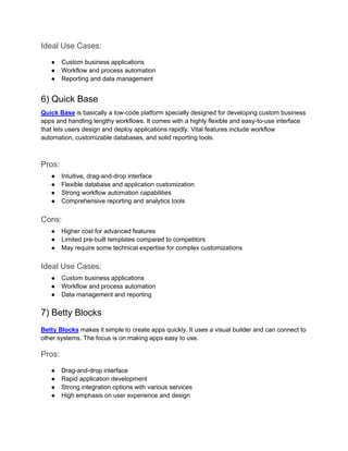 Ideal Use Cases:
● Custom business applications
● Workflow and process automation
● Reporting and data management
6) Quick Base
Quick Base is basically a low-code platform specially designed for developing custom business
apps and handling lengthy workflows. It comes with a highly flexible and easy-to-use interface
that lets users design and deploy applications rapidly. Vital features include workflow
automation, customizable databases, and solid reporting tools.
Pros:
● Intuitive, drag-and-drop interface
● Flexible database and application customization
● Strong workflow automation capabilities
● Comprehensive reporting and analytics tools
Cons:
● Higher cost for advanced features
● Limited pre-built templates compared to competitors
● May require some technical expertise for complex customizations
Ideal Use Cases:
● Custom business applications
● Workflow and process automation
● Data management and reporting
7) Betty Blocks
Betty Blocks makes it simple to create apps quickly. It uses a visual builder and can connect to
other systems. The focus is on making apps easy to use.
Pros:
● Drag-and-drop interface
● Rapid application development
● Strong integration options with various services
● High emphasis on user experience and design
 