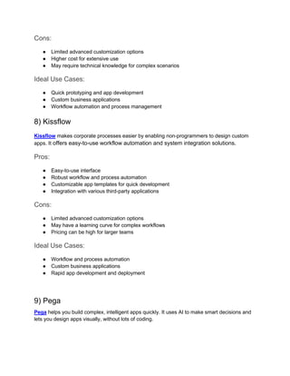 Cons:
● Limited advanced customization options
● Higher cost for extensive use
● May require technical knowledge for complex scenarios
Ideal Use Cases:
● Quick prototyping and app development
● Custom business applications
● Workflow automation and process management
8) Kissflow
Kissflow makes corporate processes easier by enabling non-programmers to design custom
apps. It offers easy-to-use workflow automation and system integration solutions.
Pros:
● Easy-to-use interface
● Robust workflow and process automation
● Customizable app templates for quick development
● Integration with various third-party applications
Cons:
● Limited advanced customization options
● May have a learning curve for complex workflows
● Pricing can be high for larger teams
Ideal Use Cases:
● Workflow and process automation
● Custom business applications
● Rapid app development and deployment
9) Pega
Pega helps you build complex, intelligent apps quickly. It uses AI to make smart decisions and
lets you design apps visually, without lots of coding.
 