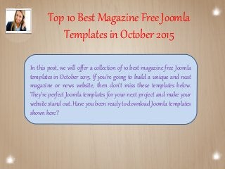 Top 10 Best Magazine Free Joomla
Templates in October 2015
In this post, we will offer a collection of 10 best magazine free Joomla
templates in October 2015. If you’re going to build a unique and neat
magazine or news website, then don’t miss these templates below.
They’re perfect Joomla templates for your next project and make your
website stand out. Have you been ready to download Joomla templates
shown here?
 