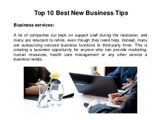 Top 10 Best New Business Tips
Business services:
A lot of companies cut back on support staff during the recession, and
many are reluctant to rehire, even though they need help. Instead, many
are outsourcing noncore business functions to third-party firms. This is
creating a business opportunity for anyone who can provide marketing,
human resources, health care management or any other service a
business needs.
 