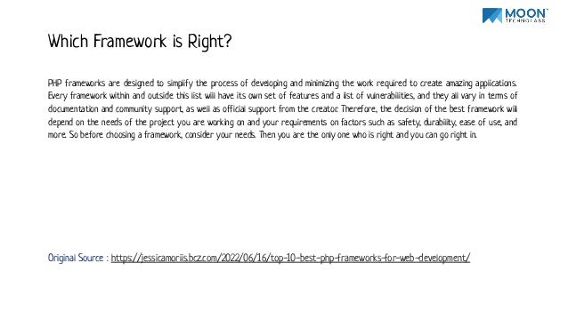 PHP frameworks are designed to simplify the process of developing and minimizing the work required to create amazing applications.
Every framework within and outside this list will have its own set of features and a list of vulnerabilities, and they all vary in terms of
documentation and community support, as well as official support from the creator. Therefore, the decision of the best framework will
depend on the needs of the project you are working on and your requirements on factors such as safety, durability, ease of use, and
more. So before choosing a framework, consider your needs. Then you are the only one who is right and you can go right in.
Which Framework is Right?
Original Source : https://jessicamoriis.bcz.com/2022/06/16/top-10-best-php-frameworks-for-web-development/
 