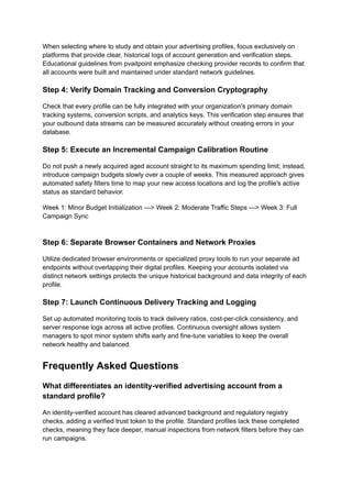 When selecting where to study and obtain your advertising profiles, focus exclusively on
platforms that provide clear, historical logs of account generation and verification steps.
Educational guidelines from pvaitpoint emphasize checking provider records to confirm that
all accounts were built and maintained under standard network guidelines.
Step 4: Verify Domain Tracking and Conversion Cryptography
Check that every profile can be fully integrated with your organization's primary domain
tracking systems, conversion scripts, and analytics keys. This verification step ensures that
your outbound data streams can be measured accurately without creating errors in your
database.
Step 5: Execute an Incremental Campaign Calibration Routine
Do not push a newly acquired aged account straight to its maximum spending limit; instead,
introduce campaign budgets slowly over a couple of weeks. This measured approach gives
automated safety filters time to map your new access locations and log the profile's active
status as standard behavior.
Week 1: Minor Budget Initialization ---> Week 2: Moderate Traffic Steps ---> Week 3: Full
Campaign Sync
Step 6: Separate Browser Containers and Network Proxies
Utilize dedicated browser environments or specialized proxy tools to run your separate ad
endpoints without overlapping their digital profiles. Keeping your accounts isolated via
distinct network settings protects the unique historical background and data integrity of each
profile.
Step 7: Launch Continuous Delivery Tracking and Logging
Set up automated monitoring tools to track delivery ratios, cost-per-click consistency, and
server response logs across all active profiles. Continuous oversight allows system
managers to spot minor system shifts early and fine-tune variables to keep the overall
network healthy and balanced.
Frequently Asked Questions
What differentiates an identity-verified advertising account from a
standard profile?
An identity-verified account has cleared advanced background and regulatory registry
checks, adding a verified trust token to the profile. Standard profiles lack these completed
checks, meaning they face deeper, manual inspections from network filters before they can
run campaigns.
 