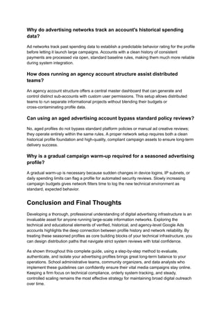 Why do advertising networks track an account's historical spending
data?
Ad networks track past spending data to establish a predictable behavior rating for the profile
before letting it launch large campaigns. Accounts with a clean history of consistent
payments are processed via open, standard baseline rules, making them much more reliable
during system integration.
How does running an agency account structure assist distributed
teams?
An agency account structure offers a central master dashboard that can generate and
control distinct sub-accounts with custom user permissions. This setup allows distributed
teams to run separate informational projects without blending their budgets or
cross-contaminating profile data.
Can using an aged advertising account bypass standard policy reviews?
No, aged profiles do not bypass standard platform policies or manual ad creative reviews;
they operate entirely within the same rules. A proper network setup requires both a clean
historical profile foundation and high-quality, compliant campaign assets to ensure long-term
delivery success.
Why is a gradual campaign warm-up required for a seasoned advertising
profile?
A gradual warm-up is necessary because sudden changes in device logins, IP subnets, or
daily spending limits can flag a profile for automated security reviews. Slowly increasing
campaign budgets gives network filters time to log the new technical environment as
standard, expected behavior.
Conclusion and Final Thoughts
Developing a thorough, professional understanding of digital advertising infrastructure is an
invaluable asset for anyone running large-scale information networks. Exploring the
technical and educational elements of verified, historical, and agency-level Google Ads
accounts highlights the deep connection between profile history and network reliability. By
treating these seasoned profiles as core building blocks of your technical infrastructure, you
can design distribution paths that navigate strict system reviews with total confidence.
As shown throughout this complete guide, using a step-by-step method to evaluate,
authenticate, and isolate your advertising profiles brings great long-term balance to your
operations. School administrative teams, community organizers, and data analysts who
implement these guidelines can confidently ensure their vital media campaigns stay online.
Keeping a firm focus on technical compliance, orderly system tracking, and steady,
controlled scaling remains the most effective strategy for maintaining broad digital outreach
over time.
 