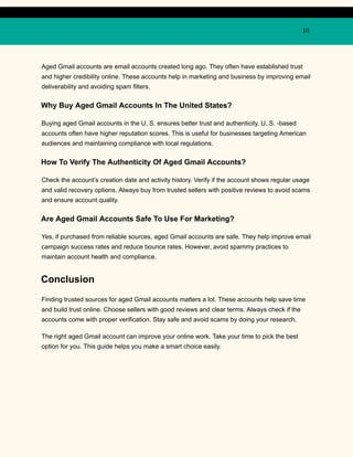 10
Aged Gmail accounts are email accounts created long ago. They often have established trust
and higher credibility online. These accounts help in marketing and business by improving email
deliverability and avoiding spam filters.
Why Buy Aged Gmail Accounts In The United States?
Buying aged Gmail accounts in the U. S. ensures better trust and authenticity. U. S. -based
accounts often have higher reputation scores. This is useful for businesses targeting American
audiences and maintaining compliance with local regulations.
How To Verify The Authenticity Of Aged Gmail Accounts?
Check the account’s creation date and activity history. Verify if the account shows regular usage
and valid recovery options. Always buy from trusted sellers with positive reviews to avoid scams
and ensure account quality.
Are Aged Gmail Accounts Safe To Use For Marketing?
Yes, if purchased from reliable sources, aged Gmail accounts are safe. They help improve email
campaign success rates and reduce bounce rates. However, avoid spammy practices to
maintain account health and compliance.
Conclusion
Finding trusted sources for aged Gmail accounts matters a lot. These accounts help save time
and build trust online. Choose sellers with good reviews and clear terms. Always check if the
accounts come with proper verification. Stay safe and avoid scams by doing your research.
The right aged Gmail account can improve your online work. Take your time to pick the best
option for you. This guide helps you make a smart choice easily.
 