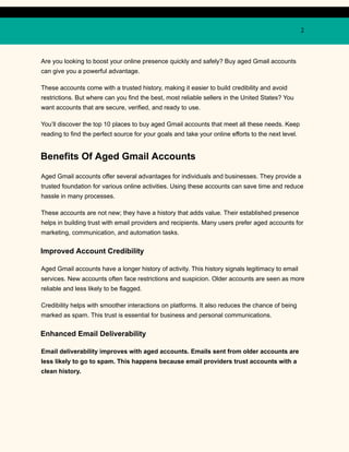 2
Are you looking to boost your online presence quickly and safely? Buy aged Gmail accounts
can give you a powerful advantage.
These accounts come with a trusted history, making it easier to build credibility and avoid
restrictions. But where can you find the best, most reliable sellers in the United States? You
want accounts that are secure, verified, and ready to use.
You’ll discover the top 10 places to buy aged Gmail accounts that meet all these needs. Keep
reading to find the perfect source for your goals and take your online efforts to the next level.
Benefits Of Aged Gmail Accounts
Aged Gmail accounts offer several advantages for individuals and businesses. They provide a
trusted foundation for various online activities. Using these accounts can save time and reduce
hassle in many processes.
These accounts are not new; they have a history that adds value. Their established presence
helps in building trust with email providers and recipients. Many users prefer aged accounts for
marketing, communication, and automation tasks.
Improved Account Credibility
Aged Gmail accounts have a longer history of activity. This history signals legitimacy to email
services. New accounts often face restrictions and suspicion. Older accounts are seen as more
reliable and less likely to be flagged.
Credibility helps with smoother interactions on platforms. It also reduces the chance of being
marked as spam. This trust is essential for business and personal communications.
Enhanced Email Deliverability
Email deliverability improves with aged accounts. Emails sent from older accounts are
less likely to go to spam. This happens because email providers trust accounts with a
clean history.
 