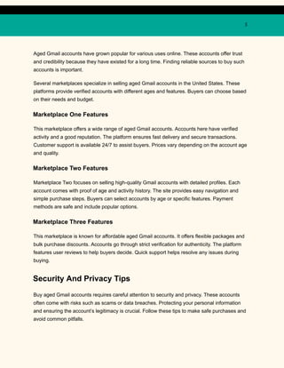 5
Aged Gmail accounts have grown popular for various uses online. These accounts offer trust
and credibility because they have existed for a long time. Finding reliable sources to buy such
accounts is important.
Several marketplaces specialize in selling aged Gmail accounts in the United States. These
platforms provide verified accounts with different ages and features. Buyers can choose based
on their needs and budget.
Marketplace One Features
This marketplace offers a wide range of aged Gmail accounts. Accounts here have verified
activity and a good reputation. The platform ensures fast delivery and secure transactions.
Customer support is available 24/7 to assist buyers. Prices vary depending on the account age
and quality.
Marketplace Two Features
Marketplace Two focuses on selling high-quality Gmail accounts with detailed profiles. Each
account comes with proof of age and activity history. The site provides easy navigation and
simple purchase steps. Buyers can select accounts by age or specific features. Payment
methods are safe and include popular options.
Marketplace Three Features
This marketplace is known for affordable aged Gmail accounts. It offers flexible packages and
bulk purchase discounts. Accounts go through strict verification for authenticity. The platform
features user reviews to help buyers decide. Quick support helps resolve any issues during
buying.
Security And Privacy Tips
Buy aged Gmail accounts requires careful attention to security and privacy. These accounts
often come with risks such as scams or data breaches. Protecting your personal information
and ensuring the account’s legitimacy is crucial. Follow these tips to make safe purchases and
avoid common pitfalls.
 