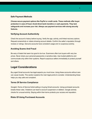 6
Safe Payment Methods
Choose secure payment options like PayPal or credit cards. These methods offer buyer
protection in case of fraud. Avoid direct bank transfers or cash payments. They lack
safeguards and increase your risk. Always use payment services with strong security
features.
Verifying Account Authenticity
Check the account’s history before buying. Verify the age, activity, and linked recovery options.
Request screenshots or videos showing account details. Confirm the seller’s reputation through
reviews or ratings. Genuine accounts have consistent usage and no suspicious activity.
Avoiding Scams And Fraud
Be wary of deals that seem too good to be true. Scammers often lure buyers with very low
prices. Never share your personal passwords or sensitive data. Use trusted platforms and
communicate only within their systems. Report suspicious sellers immediately to protect yourself
and others.
Legal Considerations
Buy aged Gmail accounts has legal aspects you must know. Using these accounts without care
can cause trouble. This section explains the main legal points to consider. Understanding these
helps you stay safe and compliant.
Terms Of Service Compliance
Google's Terms of Service forbid selling or buying Gmail accounts. Using purchased accounts
breaks these rules. Violations can lead to account suspension or deletion. Google actively
checks for unusual activity. Staying within their terms protects your access and reputation.
Risks Of Using Purchased Accounts
 