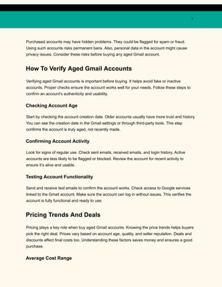 7
Purchased accounts may have hidden problems. They could be flagged for spam or fraud.
Using such accounts risks permanent bans. Also, personal data in the account might cause
privacy issues. Consider these risks before buying any aged Gmail account.
How To Verify Aged Gmail Accounts
Verifying aged Gmail accounts is important before buying. It helps avoid fake or inactive
accounts. Proper checks ensure the account works well for your needs. Follow these steps to
confirm an account’s authenticity and usability.
Checking Account Age
Start by checking the account creation date. Older accounts usually have more trust and history.
You can see the creation date in the Gmail settings or through third-party tools. This step
confirms the account is truly aged, not recently made.
Confirming Account Activity
Look for signs of regular use. Check sent emails, received emails, and login history. Active
accounts are less likely to be flagged or blocked. Review the account for recent activity to
ensure it’s alive and usable.
Testing Account Functionality
Send and receive test emails to confirm the account works. Check access to Google services
linked to the Gmail account. Make sure the account can log in without issues. This verifies the
account is fully functional and ready to use.
Pricing Trends And Deals
Pricing plays a key role when buy aged Gmail accounts. Knowing the price trends helps buyers
pick the right deal. Prices vary based on account age, quality, and seller reputation. Deals and
discounts affect final costs too. Understanding these factors saves money and ensures a good
purchase.
Average Cost Range
 