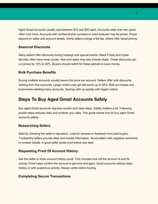 8
Aged Gmail accounts usually cost between $10 and $50 each. Accounts older than two years
often cost more. Accounts with verified phone numbers or extra features may be pricier. Prices
depend on seller and account details. Some sellers charge a flat fee, others offer tiered pricing.
Seasonal Discounts
Many sellers offer discounts during holidays and special events. Black Friday and Cyber
Monday often have lower prices. Year-end sales may also include deals. These discounts can
cut prices by 10% to 30%. Buyers should watch for these periods to save money.
Bulk Purchase Benefits
Buying multiple accounts usually lowers the price per account. Sellers offer bulk discounts
starting from five accounts. Larger orders may get discounts up to 40%. Bulk purchases suit
businesses needing many accounts. Savings add up quickly with bigger orders.
Steps To Buy Aged Gmail Accounts Safely
Buy aged Gmail accounts requires caution and clear steps. Safety matters a lot. Following
proper steps reduces risks and protects your data. This guide shows how to buy aged Gmail
accounts safely.
Researching Sellers
Start by checking the seller’s reputation. Look for reviews or feedback from past buyers.
Trustworthy sellers provide clear and honest information. Avoid sellers with negative comments
or unclear details. A good seller builds trust before any deal.
Requesting Proof Of Account History
Ask the seller to show account history proof. This includes how old the account is and its
activity. Proof helps confirm the account is genuine and aged. Avoid accounts without clear
history or with suspicious activity. Always verify before buying.
Completing Secure Transactions
 