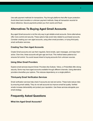 9
Use safe payment methods for transactions. Pay through platforms that offer buyer protection.
Avoid direct bank transfers or unknown payment methods. Keep all transaction records for
future reference. Secure payments protect you from scams and fraud.
Alternatives To Buying Aged Gmail Accounts
Buy aged Gmail accounts is not the only way to get reliable email accounts. Some alternatives
offer more control and security. These options help avoid risks related to purchased accounts.
Consider creating your own aged accounts, using other email providers, or trying third-party
email verification services.
Creating Your Own Aged Accounts
Create Gmail accounts and use them regularly. Send emails, open messages, and keep them
active. Over time, these accounts will gain age and trust. This method takes patience but
ensures full control. You avoid issues linked to buying accounts from unknown sources.
Using Other Email Providers
Explore email services beyond Gmail. Providers like Outlook, Yahoo, or ProtonMail offer strong
security. Some may have aged accounts available through different channels. Using alternative
providers diversifies your options. This reduces dependency on a single platform.
Third-party Email Verification Services
Email verification services help check if accounts are real and active. These tools reduce risks
by ensuring email validity. They do not sell accounts but improve email list quality. Verified
emails increase deliverability and protect your reputation. Use these services alongside your
email strategy.
Frequently Asked Questions
What Are Aged Gmail Accounts?
 