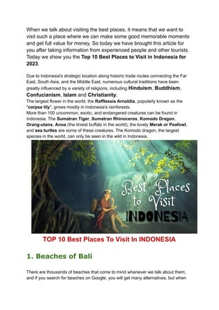 When we talk about visiting the best places, it means that we want to
visit such a place where we can make some good memorable moments
and get full value for money. So today we have brought this article for
you after taking information from experienced people and other tourists.
Today we show you the Top 10 Best Places to Visit in Indonesia for
2023.
Due to Indonesia's strategic location along historic trade routes connecting the Far
East, South Asia, and the Middle East, numerous cultural traditions have been
greatly influenced by a variety of religions, including Hinduism, Buddhism,
Confucianism, Islam and Christianity.
The largest flower in the world, the Rafflessia Arnoldia, popularly known as the
"corpse lily", grows mostly in Indonesia's rainforests.
More than 100 uncommon, exotic, and endangered creatures can be found in
Indonesia. The Sumatran Tiger, Sumatran Rhinoceros, Komodo Dragon,
Orang-utans, Anoa (the tiniest buffalo in the world), the lovely Merak or Peafowl,
and sea turtles are some of these creatures. The Komodo dragon, the largest
species in the world, can only be seen in the wild in Indonesia.
TOP 10 Best Places To Visit In INDONESIA
1. Beaches of Bali
There are thousands of beaches that come to mind whenever we talk about them,
and if you search for beaches on Google, you will get many alternatives, but when
 