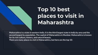 Top 10 best
places to visit in
Maharashtra
Maharashtra is a state in western India. It is the third largest state in India by area and the
second largest by population. The capital of Maharashtra is Mumbai. Maharashtra is known
for its rich culture, history, and natural beauty.
There are many places to visit in Maharashtra, but here are the top 10:
 