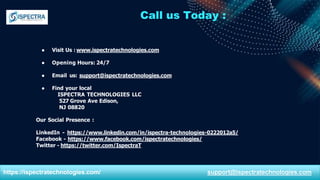 Call us Today :
● Visit Us : www.ispectratechnologies.com
● Opening Hours: 24/7
● Email us: support@ispectratechnologies.com
● Find your local
ISPECTRA TECHNOLOGIES LLC
527 Grove Ave Edison,
NJ 08820
Our Social Presence :
LinkedIn - https://www.linkedin.com/in/ispectra-technologies-0222012a5/
Facebook - https://www.facebook.com/ispectratechnologies/
Twitter - https://twitter.com/IspectraT
https://ispectratechnologies.com/ support@ispectratechnologies.com
 