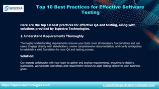 Top 10 Best Practices for Effective Software
Testing
Here are the top 10 best practices for effective QA and testing, along with
solutions provided by Ispectra Technologies.
1. Understand Requirements Thoroughly
Thoroughly understanding requirements ensures your tests cover all necessary functionalities and use
cases. Engage directly with stakeholders, review comprehensive documentation, and clarify ambiguities
to establish a solid foundation for your QA and testing process.
Solution:
Our experts collaborate with your team to gather and analyze requirements, ensuring no detail is
overlooked. We facilitate workshops and requirement reviews to align testing objectives with business
goals.
https://ispectratechnologies.com/ support@ispectratechnologies.com
 