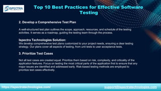 Top 10 Best Practices for Effective Software
Testing
2. Develop a Comprehensive Test Plan
A well-structured test plan outlines the scope, approach, resources, and schedule of the testing
activities. It serves as a roadmap, guiding the testing team through the process.
Ispectra Technologies Solution:
We develop comprehensive test plans customized to your project needs, ensuring a clear testing
strategy. Our plans cover all aspects of testing, from unit tests to user acceptance tests.
3. Prioritize Test Cases
Not all test cases are created equal. Prioritize them based on risk, complexity, and criticality of the
application features. Focus on testing the most critical parts of the application first to ensure that any
major issues are identified and addressed early. Risk-based testing methods are employed to
prioritize test cases effectively.
https://ispectratechnologies.com/ support@ispectratechnologies.com
 