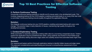 Top 10 Best Practices for Effective Software
Testing
5. Perform Continuous Testing
Incorporate continuous testing practices to identify and fix issues early in the development cycle. This
involves integrating testing into the CI/CD pipeline, enabling automated tests to run every time new code
is committed. Continuous testing ensures quality throughout the application lifecycle.
Solution:
We integrate continuous testing into your CI/CD pipeline, enabling automated testing with every code
change. This practice helps in early detection of issues, maintaining high quality throughout the
development process.
6. Conduct Exploratory Testing
While automation is essential, exploratory testing adds value by uncovering unexpected issues. Testers
explore the application beyond predefined test cases, using creativity and intuition to find hidden bugs.
Thorough exploratory testing discovers edge cases and usability issues that automated tests might miss.
Solution:
Our experienced testers perform thorough exploratory testing to identify hidden issues and edge cases.
This approach complements automated testing and ensures a comprehensive assessment of your
application.
https://ispectratechnologies.com/ support@ispectratechnologies.com
 