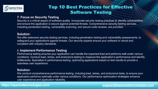 Top 10 Best Practices for Effective
Software Testing
7. Focus on Security Testing
Security is a critical aspect of software quality. Incorporate security testing practices to identify vulnerabilities
and ensure the application is secure against potential threats. Comprehensive security testing services,
including penetration testing, vulnerability scanning, and secure code reviews, are provided.
Solution:
We offer extensive security testing services, including penetration testing and vulnerability assessments, to
safeguard your applications against threats. Our security experts ensure your software is robust and
compliant with industry standards.
8. Implement Performance Testing
Performance testing ensures your application can handle the expected load and performs well under various
conditions. Conduct load, stress, and endurance testing to measure the application’s performance and identify
bottlenecks. Specialize in performance testing, optimizing applications based on test results to provide a
seamless user experience.
Solution:
We conduct comprehensive performance testing, including load, stress, and endurance tests, to ensure your
application performs optimally under various conditions. Our performance optimization strategies enhance
user experience and application reliability.
https://ispectratechnologies.com/ support@ispectratechnologies.com
 