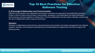 Top 10 Best Practices for Effective
Software Testing
9. Encourage Collaboration and Communication
Effective communication and collaboration among team members are essential for successful QA and testing.
Foster a culture of open communication, where testers, developers, and stakeholders can share information,
discuss issues, and work together to resolve them. Promote collaboration through regular meetings, updates, and
the use of collaboration tools to improve coordination.
Solution:
We foster a collaborative environment by using advanced communication and project management tools. Regular
updates, meetings, and transparent reporting ensure all stakeholders are aligned and informed throughout the
testing process.
https://ispectratechnologies.com/ support@ispectratechnologies.com
 