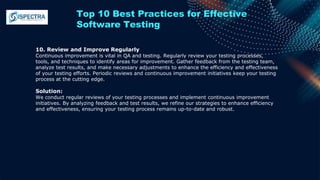 Top 10 Best Practices for Effective
Software Testing
10. Review and Improve Regularly
Continuous improvement is vital in QA and testing. Regularly review your testing processes,
tools, and techniques to identify areas for improvement. Gather feedback from the testing team,
analyze test results, and make necessary adjustments to enhance the efficiency and effectiveness
of your testing efforts. Periodic reviews and continuous improvement initiatives keep your testing
process at the cutting edge.
Solution:
We conduct regular reviews of your testing processes and implement continuous improvement
initiatives. By analyzing feedback and test results, we refine our strategies to enhance efficiency
and effectiveness, ensuring your testing process remains up-to-date and robust.
 