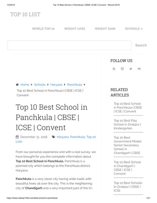 1/2/2019 Top 10 Best School in Panchkula | CBSE | ICSE | Convent - Record 2019
https://www.newtop10list.com/best-school-in-panchkula/ 1/21
Search
 December 31, 2018  Haryana, Panchkula, Top 10
Lists
Top 10 Best School in
Panchkula | CBSE |
ICSE | Convent
From our personal experience and with a real survey, we
have brought for you the complete information about
Top 10 Best School in Panchkula. Panchkula is a
planned city which belongs to the Panchkula district,
Haryana.
Panchkula is a very clean city having wide roads with
beautiful trees all over the city. This is the neighboring
city of Chandigarh and a very important part of the tri-
 Home  Schools  Haryana  Panchkula 
Top 10 Best School in Panchkula | CBSE | ICSE |
Convent
   
FOLLOW US
RELATED
ARTICLES
Top 10 Best School
in Panchkula | CBSE
| ICSE | Convent
Top 10 Best Play
School in Zirakpur |
Kindergarten
Top 10 Best
Government Model
Senior Secondary
School in
Chandigarh | CBSE
Top 10 Best School
in Chandigarh |
CBSE | ICSE |
Convent
Top 10 Best Schools
In Zirakpur | CBSE |
ICSE
TOP 10 LIST
WORLD TOP 10 WEIGHT LOSS WEIGHT GAIN SCHOOLS 
 