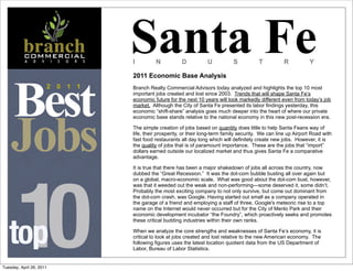 Santa Fe
                                    I         N           D           U           S           T          R           Y

                                    2011 Economic Base Analysis




    Best
                      2   0   1 1   Branch Realty Commercial Advisors today analyzed and highlights the top 10 most
                                    important jobs created and lost since 2003. Trends that will shape Santa Fe’s
                                    economic future for the next 10 years will look markedly different even from today’s job
                                    market. Although the City of Santa Fe presented its labor findings yesterday, this




    Jobs
                                    economic “shift-share” analysis goes much deeper into the heart of where our private
                                    economic base stands relative to the national economy in this new post-recession era.

                                    The simple creation of jobs based on quantity does little to help Santa Feans way of
                                    life, their prosperity, or their long-term family security. We can line up Airport Road with
                                    fast food restaurants all day long which will definitely create new jobs. However, it is
                                    the quality of jobs that is of paramount importance. These are the jobs that “import”
                                    dollars earned outside our localized market and thus gives Santa Fe a comparative
                                    advantage.




        10
                                    It is true that there has been a major shakedown of jobs all across the country, now
                                    dubbed the “Great Recession.” It was the dot-com bubble busting all over again but
                                    on a global, macro-economic scale. What was good about the dot-com bust, however,
                                    was that it weeded out the weak and non-performing—some deserved it, some didn’t.
                                    Probably the most exciting company to not only survive, but come out dominant from
                                    the dot-com crash, was Google. Having started out small as a company operated in
                                    the garage of a friend and employing a staff of three, Google's meteoric rise to a top
                                    name on the Internet would never occurred but for the City of Menlo Park and their
                                    economic development incubator “the Foundry”, which proactively seeks and promotes




   top
                                    these critical budding industries within their own ranks.

                                    When we analyze the core strengths and weaknesses of Santa Fe’s economy, it is
                                    critical to look at jobs created and lost relative to the new American economy. The
                                    following figures uses the latest location quotient data from the US Department of
                                    Labor, Bureau of Labor Statistics.


Tuesday, April 26, 2011
 